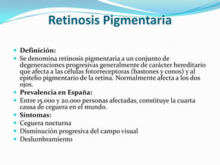 Retinosis Pigmentaria

 Definición:
 Se denomina retinosis pigmentaria a un conjunto de
    degeneraciones progresivas generalmente de carácter hereditario
    que afecta a las células fotorreceptoras (bastones y conos) y al
    epitelio pigmentario de la retina. Normalmente afecta a los dos
    ojos.
   Prevalencia en España:
   Entre 15.000 y 20.000 personas afectadas, constituye la cuarta
    causa de ceguera en el mundo.
   Síntomas:
   Ceguera nocturna
   Disminución progresiva del campo visual
   Deslumbramiento
 