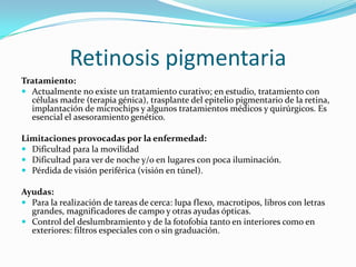 Retinosis pigmentaria
Tratamiento:
 Actualmente no existe un tratamiento curativo; en estudio, tratamiento con
  células madre (terapia génica), trasplante del epitelio pigmentario de la retina,
  implantación de microchips y algunos tratamientos médicos y quirúrgicos. Es
  esencial el asesoramiento genético.

Limitaciones provocadas por la enfermedad:
 Dificultad para la movilidad
 Dificultad para ver de noche y/o en lugares con poca iluminación.
 Pérdida de visión periférica (visión en túnel).

Ayudas:
 Para la realización de tareas de cerca: lupa flexo, macrotipos, libros con letras
  grandes, magnificadores de campo y otras ayudas ópticas.
 Control del deslumbramiento y de la fotofobia tanto en interiores como en
  exteriores: filtros especiales con o sin graduación.
 