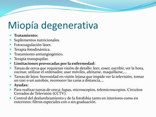 Miopía degenerativa
   Tratamiento:
   Suplementos nutricionales.
   Fotocoagulación láser.
   Terapia fotodinámica.
   Tratamiento antiangiogénico.
   Terapia transpupilar.
   Limitaciones provocadas por la enfermedad:
   Tareas de cerca que requieran visión de detalle: leer, coser, escribir, ver la hora,
    cocinar, utilizar el ordenador, usar móviles, afeitarse, maquillarse,…
   Tareas de lejos: borrosidad en visión lejana que impide ver la televisión, tomar
    un taxi o un autobús, reconocer las caras a distancia,…
   Ayudas:
   Para realizar tareas de cerca: lupas, microscopios, telemicroscopios, Circuitos
    Cerrados de Televisión (CCTV).
   Control del deslumbramiento y de la fotofobia tanto en interiores como en
    exteriores: filtros especiales con o sin graduación.
 