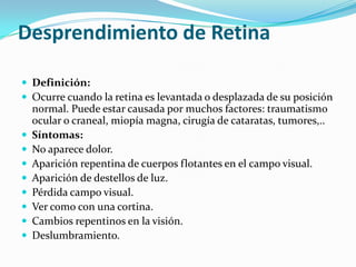 Desprendimiento de Retina

 Definición:
 Ocurre cuando la retina es levantada o desplazada de su posición
    normal. Puede estar causada por muchos factores: traumatismo
    ocular o craneal, miopía magna, cirugía de cataratas, tumores,..
   Síntomas:
   No aparece dolor.
   Aparición repentina de cuerpos flotantes en el campo visual.
   Aparición de destellos de luz.
   Pérdida campo visual.
   Ver como con una cortina.
   Cambios repentinos en la visión.
   Deslumbramiento.
 