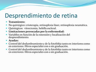 Desprendimiento de retina
 Tratamiento:
 No quirúrgico: crioterapia, retinoplexia láser, retinoplexia neumática.
 Quirúrgicos: vitrectomía, hebilla escleral.
 Limitaciones provocadas por la enfermedad:
 Variables en función de la extensión y localización del
  desprendimiento.
 Ayudas:
 Control del deslumbramiento y de la fotofobia tanto en interiores como
  en exteriores: filtros especiales con o sin graduación.
 Control del deslumbramiento y de la fotofobia tanto en interiores como
  en exteriores: filtros especiales con o sin graduación.
 