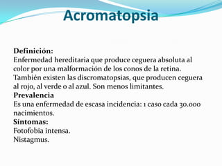 Acromatopsia
Definición:
Enfermedad hereditaria que produce ceguera absoluta al
color por una malformación de los conos de la retina.
También existen las discromatopsias, que producen ceguera
al rojo, al verde o al azul. Son menos limitantes.
Prevalencia
Es una enfermedad de escasa incidencia: 1 caso cada 30.000
nacimientos.
Síntomas:
Fotofobia intensa.
Nistagmus.
 