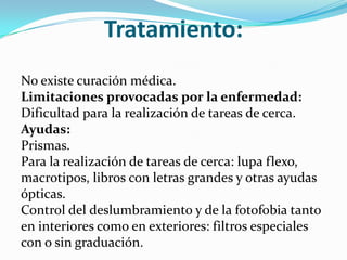 Tratamiento:
No existe curación médica.
Limitaciones provocadas por la enfermedad:
Dificultad para la realización de tareas de cerca.
Ayudas:
Prismas.
Para la realización de tareas de cerca: lupa flexo,
macrotipos, libros con letras grandes y otras ayudas
ópticas.
Control del deslumbramiento y de la fotofobia tanto
en interiores como en exteriores: filtros especiales
con o sin graduación.
 