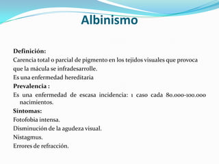 Albinismo

Definición:
Carencia total o parcial de pigmento en los tejidos visuales que provoca
que la mácula se infradesarrolle.
Es una enfermedad hereditaria
Prevalencia :
Es una enfermedad de escasa incidencia: 1 caso cada 80.000-100.000
  nacimientos.
Síntomas:
Fotofobia intensa.
Disminución de la agudeza visual.
Nistagmus.
Errores de refracción.
 