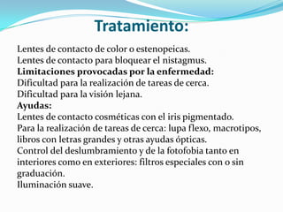 Tratamiento:
Lentes de contacto de color o estenopeicas.
Lentes de contacto para bloquear el nistagmus.
Limitaciones provocadas por la enfermedad:
Dificultad para la realización de tareas de cerca.
Dificultad para la visión lejana.
Ayudas:
Lentes de contacto cosméticas con el iris pigmentado.
Para la realización de tareas de cerca: lupa flexo, macrotipos,
libros con letras grandes y otras ayudas ópticas.
Control del deslumbramiento y de la fotofobia tanto en
interiores como en exteriores: filtros especiales con o sin
graduación.
Iluminación suave.
 