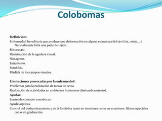 Colobomas
Definición:
Enfermedad hereditaria que produce una deformación en alguna estructura del ojo (iris, retina,…).
    Normalmente falta una parte de tejido.
Síntomas:
Disminución de la agudeza visual.
Nistagmus.
Estrabismo.
Fotofobia.
Pérdida de los campos visuales.

Limitaciones provocadas por la enfermedad:
Problemas para la realización de tareas de cerca.
Realización de actividades en ambientes luminosos (deslumbramiento).
Ayudas:
Lentes de contacto cosméticas.
Ayudas ópticas.
Control del deslumbramiento y de la fotofobia tanto en interiores como en exteriores: filtros especiales
   con o sin graduación.
 