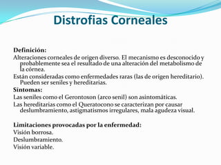 Distrofias Corneales

Definición:
Alteraciones corneales de origen diverso. El mecanismo es desconocido y
  probablemente sea el resultado de una alteración del metabolismo de
  la córnea.
Están consideradas como enfermedades raras (las de origen hereditario).
  Pueden ser seniles y hereditarias.
Síntomas:
Las seniles como el Gerontoxon (arco senil) son asintomáticas.
Las hereditarias como el Queratocono se caracterizan por causar
  deslumbramiento, astigmatismos irregulares, mala agudeza visual.

Limitaciones provocadas por la enfermedad:
Visión borrosa.
Deslumbramiento.
Visión variable.
 