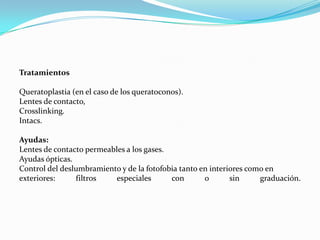 Tratamientos

Queratoplastia (en el caso de los queratoconos).
Lentes de contacto,
Crosslinking.
Intacs.

Ayudas:
Lentes de contacto permeables a los gases.
Ayudas ópticas.
Control del deslumbramiento y de la fotofobia tanto en interiores como en
exteriores:     filtros   especiales       con       o       sin     graduación.
 
