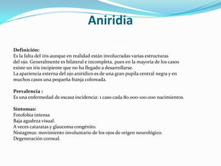 Aniridia
Definición:
Es la falta del iris aunque en realidad están involucradas varias estructuras
del ojo. Generalmente es bilateral e incompleta, pues en la mayoría de los casos
existe un iris incipiente que no ha llegado a desarrollarse.
La apariencia externa del ojo anirídico es de una gran pupila central negra y en
muchos casos una pequeña franja coloreada.

Prevalencia :
Es una enfermedad de escasa incidencia: 1 caso cada 80.000-100.000 nacimientos.

Síntomas:
Fotofobia intensa
Baja agudeza visual.
A veces cataratas y glaucoma congénito.
Nistagmus: movimiento involuntario de los ojos de origen neurológico.
Degeneración corneal.
 