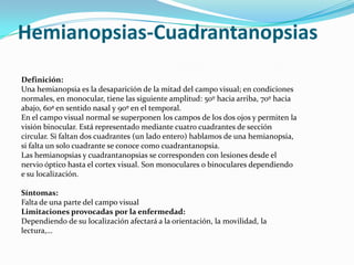 Hemianopsias-Cuadrantanopsias
Definición:
Una hemianopsia es la desaparición de la mitad del campo visual; en condiciones
normales, en monocular, tiene las siguiente amplitud: 50º hacia arriba, 70º hacia
abajo, 60ª en sentido nasal y 90º en el temporal.
En el campo visual normal se superponen los campos de los dos ojos y permiten la
visión binocular. Está representado mediante cuatro cuadrantes de sección
circular. Si faltan dos cuadrantes (un lado entero) hablamos de una hemianopsia,
si falta un solo cuadrante se conoce como cuadrantanopsia.
Las hemianopsias y cuadrantanopsias se corresponden con lesiones desde el
nervio óptico hasta el cortex visual. Son monoculares o binoculares dependiendo
e su localización.

Síntomas:
Falta de una parte del campo visual
Limitaciones provocadas por la enfermedad:
Dependiendo de su localización afectará a la orientación, la movilidad, la
lectura,…
 