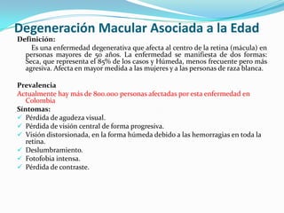 Degeneración Macular Asociada a la Edad
Definición:
    Es una enfermedad degenerativa que afecta al centro de la retina (mácula) en
  personas mayores de 50 años. La enfermedad se manifiesta de dos formas:
  Seca, que representa el 85% de los casos y Húmeda, menos frecuente pero más
  agresiva. Afecta en mayor medida a las mujeres y a las personas de raza blanca.

Prevalencia
Actualmente hay más de 800.000 personas afectadas por esta enfermedad en
   Colombia
Síntomas:
 Pérdida de agudeza visual.
 Pérdida de visión central de forma progresiva.
 Visión distorsionada, en la forma húmeda debido a las hemorragias en toda la
   retina.
 Deslumbramiento.
 Fotofobia intensa.
 Pérdida de contraste.
 