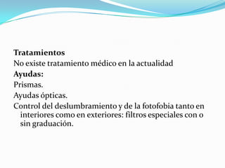 Tratamientos
No existe tratamiento médico en la actualidad
Ayudas:
Prismas.
Ayudas ópticas.
Control del deslumbramiento y de la fotofobia tanto en
  interiores como en exteriores: filtros especiales con o
  sin graduación.
 