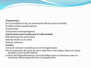 Tratamiento:
En la actualidad no hay un tratamiento efectivo para la aniridia.
Se deben utilizar ayudas ópticas..
Vitrectomías.
Tratamiento antiangiongénico
Limitaciones provocadas por la enfermedad:
Dificultad para la visión lejana
Falta de nitidez en la visión.
Falta de contraste.
Ayudas:
Lentes de contacto cosméticas con el iris pigmentado.
Para la realización de tareas de cerca: lupa flexo, macrotipos, libros con letras
   grandes y otras ayudas ópticas.
Control del deslumbramiento y de la fotofobia tanto en interiores como en
   exteriores: filtros especiales con o sin graduación.
 