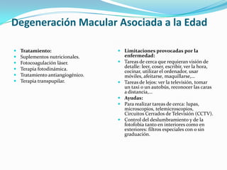 Degeneración Macular Asociada a la Edad

   Tratamiento:                    Limitaciones provocadas por la
   Suplementos nutricionales.       enfermedad:
   Fotocoagulación láser.          Tareas de cerca que requieran visión de
   Terapia fotodinámica.            detalle: leer, coser, escribir, ver la hora,
                                     cocinar, utilizar el ordenador, usar
   Tratamiento antiangiogénico.     móviles, afeitarse, maquillarse,…
   Terapia transpupilar.           Tareas de lejos: ver la televisión, tomar
                                     un taxi o un autobús, reconocer las caras
                                     a distancia,…
                                    Ayudas:
                                    Para realizar tareas de cerca: lupas,
                                     microscopios, telemicroscopios,
                                     Circuitos Cerrados de Televisión (CCTV).
                                    Control del deslumbramiento y de la
                                     fotofobia tanto en interiores como en
                                     exteriores: filtros especiales con o sin
                                     graduación.
 