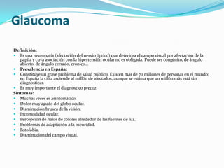 Glaucoma
Definición:
 Es una neuropatía (afectación del nervio óptico) que deteriora el campo visual por afectación de la
   papila y cuya asociación con la hipertensión ocular no es obligada. Puede ser congénito, de ángulo
   abierto, de ángulo cerrado, crónico...
 Prevalencia en España:
 Constituye un grave problema de salud público, Existen más de 70 millones de personas en el mundo;
   en España la cifra asciende al millón de afectados, aunque se estima que un millón más está sin
   diagnosticar.
 Es muy importante el diagnóstico precoz
Síntomas:
 Muchas veces es asintomático.
 Dolor muy agudo del globo ocular.
 Disminución brusca de la visión.
 Incomodidad ocular.
 Percepción de halos de colores alrededor de las fuentes de luz.
 Problemas de adaptación a la oscuridad.
 Fotofobia.
 Disminución del campo visual.
 
