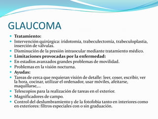 GLAUCOMA
 Tratamiento:
 Intervención quirúrgica: iridotomía, trabeculectomía, trabeculoplastia,
    inserción de válvulas.
   Disminución de la presión intraocular mediante tratamiento médico.
   Limitaciones provocadas por la enfermedad:
   En estadíos avanzados grandes problemas de movilidad.
   Problemas en la visión nocturna.
   Ayudas:
   Tareas de cerca que requieran visión de detalle: leer, coser, escribir, ver
    la hora, cocinar, utilizar el ordenador, usar móviles, afeitarse,
    maquillarse,…
   Telescopios para la realización de tareas en el exterior.
   Magnificadores de campo.
   Control del deslumbramiento y de la fotofobia tanto en interiores como
    en exteriores: filtros especiales con o sin graduación.
 