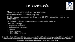 EPIDEMIOLOGÍA 
• Mayor prevalencia en mujeres y a mayor edad. 
• 5% mujeres tienen un nódulo palpable. 
• El US puede encontrar nódulos en 19-67% pacientes, con o sin 
antecedentes. 
• De todos los nódulos pesquisados un 5-15% serán malignos. 
• Factores de riesgo: 
Exposición a radiación. 
Antecedentes familiares. 
> 4 cm. 
Sexo masculino. 
Edad < 20 o > 65 años. 
Cooper DS, Doherty GM, Haugen BR, et al, Revised American Thyroid Association management guidelines for patients with 
thyroid nodules and differentiated thyroid cancer. American Thyroid Association (ATA) guidelines taskforce on thyroid 
nodules and differentiated thyroid cancer. Thyroid 2009;19:1167-1214 
 