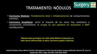 TRATAMIENTO: NÓDULOS 
• Carcinoma Medular: Tiroidectomía total + linfadenectomía de compartimentos 
centrales. 
• Carcinoma Anaplásico: como la mayoría de las veces hay metástasis o 
compromiso contralateral, la cirugía es casi paliativa en asociación a QMT 
neoadyuvante. 
Ablación post quirúrgica con radio yodo debiese instaurarse en 
todo cáncer diferenciado, es decir, carcinoma papilar y folicular. 
Gabriele Galata, Klaus-Martin Schulte, Management of the thyroid nodule, Surgery (Oxford), Volume 29, Issue 9, 
September 2011, Pages 434-439, ISSN 0263-9319, 
 