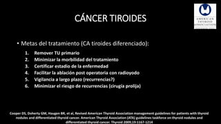 CÁNCER TIROIDES 
• Metas del tratamiento (CA tiroides diferenciado): 
1. Remover TU primario 
2. Minimizar la morbilidad del tratamiento 
3. Certificar estadio de la enfermedad 
4. Facilitar la ablación post operatoria con radioyodo 
5. Vigilancia a largo plazo (recurrencias?) 
6. Minimizar el riesgo de recurrencias (cirugía prolija) 
Cooper DS, Doherty GM, Haugen BR, et al, Revised American Thyroid Association management guidelines for patients with thyroid 
nodules and differentiated thyroid cancer. American Thyroid Association (ATA) guidelines taskforce on thyroid nodules and 
differentiated thyroid cancer. Thyroid 2009;19:1167-1214 
 