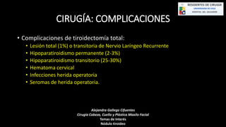 CIRUGÍA: COMPLICACIONES 
• Complicaciones de tiroidectomía total: 
• Lesión total (1%) o transitoria de Nervio Laríngeo Recurrente 
• Hipoparatiroidismo permanente (2-3%) 
• Hipoparatiroidismo transitorio (25-30%) 
• Hematoma cervical 
• Infecciones herida operatoria 
• Seromas de herida operatoria. 
Alejandra Gallego Cifuentes 
Cirugía Cabeza, Cuello y Plástica Maxilo Facial 
Temas de Interés 
Nódulo tiroideo 
 
