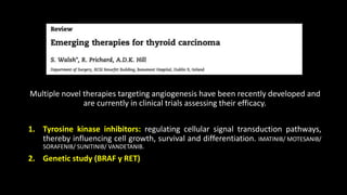 Multiple novel therapies targeting angiogenesis have been recently developed and 
are currently in clinical trials assessing their efficacy. 
1. Tyrosine kinase inhibitors: regulating cellular signal transduction pathways, 
thereby influencing cell growth, survival and differentiation. IMATINIB/ MOTESANIB/ 
SORAFENIB/ SUNITINIB/ VANDETANIB. 
2. Genetic study (BRAF y RET) 
 