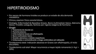 HIPERTIROIDISMO 
• Por exceso de hormona tiroidea se produce un estado de alta demanda 
metabólica. 
• Clínica y examen físico característicos. 
• Etiología: Enfermedad de Basedow-Graves, Bocio multinodular tóxico, Adenoma 
tóxico, Tiroiditis subaguda, facticias por ingesta exógena de hormona. 
• Cirugía 
 Tratamiento de elección en: 
 Pacientes jóvenes. 
 Enfermedad de Graves con oftalmopatía. 
 Bocio multinodular tóxico. 
 Grandes adenomas o nódulos sospechosos. 
 Embarazadas o contraindicación a drogas antitiroideas y/o radioyodo. 
• Tiroidectomía total: Indicación absoluta en Graves con oftalmopatía, el resto 
discutibles. 
• Tiroidectomía sub total: Mayor recurrencia a mayor tejido remanente (< 4 gr = 
10%). 
 