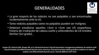 GENERALIDADES 
• La gran mayoría de los nódulos no son palpables y son encontrados 
incidentalmente ante la US. 
• Tanto nódulos palpables como no palpables pueden ser malignos. 
• Debiesen estudiarse aquellos >1cm o <1cm con US sospechosa, 
historia de irradiación de cabeza-cuello y antecedentes de CA tiroideo 
familiar (1er grado). 
Cooper DS, Doherty GM, Haugen BR, et al, Revised American Thyroid Association management guidelines for patients with 
thyroid nodules and differentiated thyroid cancer. American Thyroid Association (ATA) guidelines taskforce on thyroid 
nodules and differentiated thyroid cancer. Thyroid 2009;19:1167-1214 
 