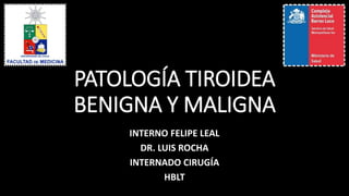 PATOLOGÍA TIROIDEA 
BENIGNA Y MALIGNA 
INTERNO FELIPE LEAL 
DR. LUIS ROCHA 
INTERNADO CIRUGÍA 
HBLT 
 