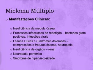 Mieloma Múltiplo
o Manifestações Clínicas:

  o Insuficiência da medula óssea
  o Processos infecciosos de repetição – bactérias gram
    positivas, infecções virais
  o Lesões Líticas e Síndromes dolorosas –
    compressões e fraturas ósseas, neuropatia
  o Insuficiência de orgãos – renal
  o Neuropatia periférica
  o Síndrome de hiperviscosidade
 