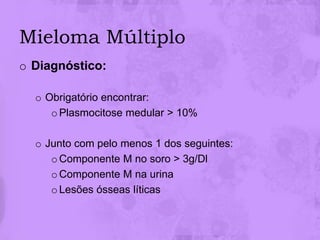 Mieloma Múltiplo
o Diagnóstico:

  o Obrigatório encontrar:
     o Plasmocitose medular > 10%

  o Junto com pelo menos 1 dos seguintes:
     o Componente M no soro > 3g/Dl
     o Componente M na urina
     o Lesões ósseas líticas
 