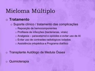 Mieloma Múltiplo
o Tratamento
   o Suporte clínico / tratamento das complicações
      o Reposição de hemocomponentes
      o Profilaxia de infecções (bacterianas, virais)
      o Analgesia – paracetamol e opióides e evitar uso de AI
      o Evitar uso de contrastes radiológicos iodados
      o Assistência ortopédica e Programa dialítico


o Transplante Autólogo de Medula Óssea

o Quimioterapia
 