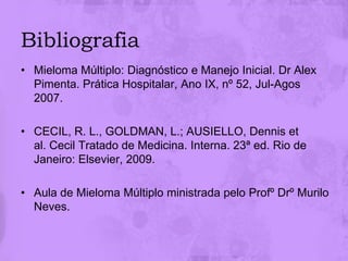 Bibliografia
• Mieloma Múltiplo: Diagnóstico e Manejo Inicial. Dr Alex
  Pimenta. Prática Hospitalar, Ano IX, nº 52, Jul-Agos
  2007.

• CECIL, R. L., GOLDMAN, L.; AUSIELLO, Dennis et
  al. Cecil Tratado de Medicina. Interna. 23ª ed. Rio de
  Janeiro: Elsevier, 2009.

• Aula de Mieloma Múltiplo ministrada pelo Profº Drº Murilo
  Neves.
 