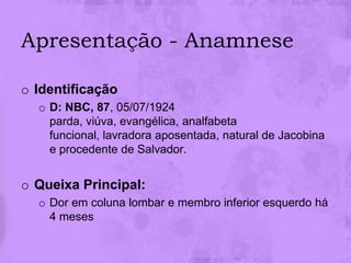 Apresentação - Anamnese

o Identificação
  o D: NBC, 87, 05/07/1924
    parda, viúva, evangélica, analfabeta
    funcional, lavradora aposentada, natural de Jacobina
    e procedente de Salvador.


o Queixa Principal:
  o Dor em coluna lombar e membro inferior esquerdo há
    4 meses
 