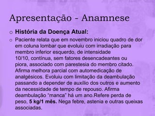 Apresentação - Anamnese
o História da Doença Atual:
o Paciente relata que em novembro iniciou quadro de dor
  em coluna lombar que evoluiu com irradiação para
  membro inferior esquerdo, de intensidade
  10/10, contínua, sem fatores desencadeantes ou
  piora, associado com parestesia do membro citado.
  Afirma melhora parcial com automedicação de
  analgésicos. Evoluiu com limitação da deambulação
  passando a depender de auxílio dos outros e aumento
  da necessidade de tempo de repouso. Afirma
  deambulação “manca” há um ano.Refere perda de
  peso, 5 kg/1 mês. Nega febre, astenia e outras queixas
  associadas.
 