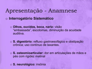 Apresentação - Anamnese
o Interrogatório Sistemático

  o Olhos, ouvidos, boca, nariz: visão
    “embassada”, escotomas, diminuição da acuidade
    auditiva.

  o S. digestório: refluxo gastroesofágico e obstipação
    crônica; uso contínuo de laxantes.

  o S. osteomioarticular: dor em articulações de mãos e
    pés com rigidez matinal

  o S. neurológico: insônia
 