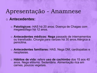 Apresentação - Anamnese
o Antecedentes:
  o Patológicos: HAS há 20 anos; Doença de Chagas com
    megaesôfago há 12 anos.

  o Antecedentes médicos: Nega passado de internamentos
    ou transfusão. Cirurgia para varizes há 30 anos.Alérgica a
    penicilina.

  o Antecedentes familiares: HAS. Nega DM, cardiopatias e
    neoplasias.

  o Hábitos de vida: refere uso de cachimbo dos 15 aos 40
    anos. Nega etilismo. Sedentária. Alimentação rica em
    carnes, poucos vegetais.
 