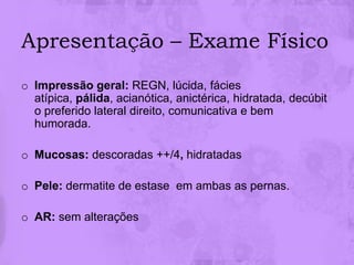 Apresentação – Exame Físico
o Impressão geral: REGN, lúcida, fácies
  atípica, pálida, acianótica, anictérica, hidratada, decúbit
  o preferido lateral direito, comunicativa e bem
  humorada.

o Mucosas: descoradas ++/4, hidratadas

o Pele: dermatite de estase em ambas as pernas.

o AR: sem alterações
 