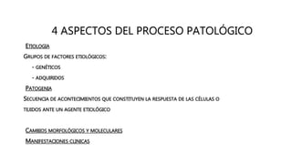4 ASPECTOS DEL PROCESO PATOLÓGICO
• ETIOLOGIA
GRUPOS DE FACTORES ETIOLÓGICOS:
- GENÉTICOS
- ADQUIRIDOS
• PATOGENIA
SECUENCIA DE ACONTECIMIENTOS QUE CONSTITUYEN LA RESPUESTA DE LAS CÉLULAS O
TEJIDOS ANTE UN AGENTE ETIOLÓGICO
• CAMBIOS MORFOLÓGICOS Y MOLECULARES
• MANIFESTACIONES CLINICAS
 