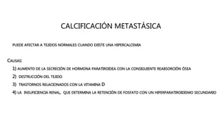 CALCIFICACIÓN METASTÁSICA
• PUEDE AFECTAR A TEJIDOS NORMALES CUANDO EXISTE UNA HIPERCALCEMIA
CAUSAS:
• 1) AUMENTO DE LA SECRECIÓN DE HORMONA PARATIROIDEA CON LA CONSIGUIENTE REABSORCIÓN ÓSEA
• 2) DESTRUCCIÓN DEL TEJIDO
• 3) TRASTORNOS RELACIONADOS CON LA VITAMINA D
• 4) LA INSUFICIENCIA RENAL, QUE DETERMINA LA RETENCIÓN DE FOSFATO CON UN HIPERPARATIROIDISMO SECUNDARIO
 