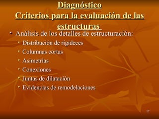 Diagnóstico Criterios para la evaluación de las estructuras  Análisis de los detalles de estructuración: Distribución de rigideces Columnas cortas Asimetrías Conexiones Juntas de dilatación Evidencias de remodelaciones 