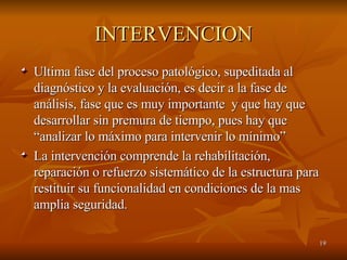 INTERVENCION Ultima fase del proceso patológico, supeditada al diagnóstico y la evaluación, es decir a la fase de análisis, fase que es muy importante  y que hay que desarrollar sin premura de tiempo, pues hay que “analizar lo máximo para intervenir lo mínimo”  La intervención comprende la rehabilitación, reparación o refuerzo sistemático de la estructura para restituir su funcionalidad en condiciones de la mas amplia seguridad. 