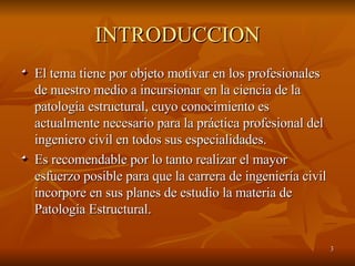 INTRODUCCION El tema tiene por objeto motivar en los profesionales de nuestro medio a incursionar en la ciencia de la patología estructural, cuyo conocimiento es actualmente necesario para la práctica profesional del ingeniero civil en todos sus especialidades.  Es recomendable por lo tanto realizar el mayor esfuerzo posible para que la carrera de ingeniería civil incorpore en sus planes de estudio la materia de Patología Estructural. 