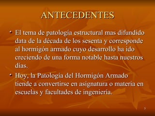 ANTECEDENTES El tema de patología estructural mas difundido data de la década de los sesenta y corresponde al hormigón armado cuyo desarrollo ha ido creciendo de una forma notable hasta nuestros días. Hoy, la Patología del Hormigón Armado tiende a convertirse en asignatura o materia en escuelas y facultades de ingeniería. 