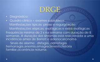 DRGE
• Diagnóstico:
• Quadro clínico + exames subsidiários
Manifestações típicas: pirose e regurgitação
Manifestações atípicas: esofágicas e extra esofágicas
Frequência mínima de 2 x na semana com duração de 8
semanas. A duração dos sintomas está relacionada a uma
incidência amior de Barrett e adenocarcinoma.
Sinais de alarme: disfagia, odinofagia,
hemorragia,anemia,emagrecimento,história
familiar,ocorrência noturna.
 