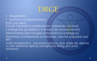 DRGE
• Diagnóstico
• Exames complementares
EDA (escolha)
Estudo baritado(complicações: estenoses,úlceras)
Cintilografia (pediátrico e tempo de esvaziamento)
Manometria (pré cirurgia,competência esofágica)
Phmetria( correlaciona os sintomas, nao há respostas aos
IBP)
Teste terapêutico : pacientes jovens, sem sinais de alarme
e com sintomas típicos.(omeprazol 60mg por uma
semana)
 