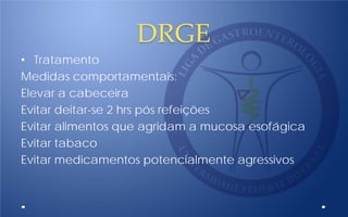 DRGE
• Tratamento
Medidas comportamentais:
Elevar a cabeceira
Evitar deitar-se 2 hrs pós refeições
Evitar alimentos que agridam a mucosa esofágica
Evitar tabaco
Evitar medicamentos potencialmente agressivos
 