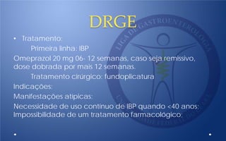 DRGE
• Tratamento:
Primeira linha: IBP
Omeprazol 20 mg 06- 12 semanas, caso seja remissivo,
dose dobrada por mais 12 semanas.
Tratamento cirúrgico: fundoplicatura
Indicações:
Manifestações atípicas;
Necessidade de uso contínuo de IBP quando <40 anos;
Impossibilidade de um tratamento farmacológico;
 