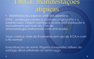 DRGE manifestaçòes
atípicas
• Manifestações atípicas (25% dos doentes)
DTNC: avaliação cardíaca,coronarioangiografia é o
padrão-ouro. Origem esofágica ocorre sem irradiação e
normalmente por mais de 2 hrs de
sintomatologia,melhorando com anti-ácidos.
Tosse crônica: mais de 8 semanas,sem uso de iECA e com
o Rx normal.
Exacerbação da asma /Pigarro /rouquidão: refluxo do
esôfago distal refletindo no nervo vago.
 
