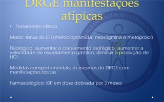 DRGE manifestaçòes
atípicas
• Tratamento clinico
Motor: tônus do EEI (metoclopramida, neostigmina e metoprolol)
Fisiológico: aumentar o clareamento esofágico, aumentar a
velocidade do esvaziamento gástrico, diminuir a produção de
HCl.
Medidas comportamentais: as mesmas da DRGE com
manifetações típicas
Farmacológico: IBP em dose dobrada por 3 meses
 