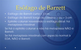 Esôfago de Barrett
• Esôfago de Barrett curto < 3 cm
• Esôfago de Barrett longo ou clássico > ou = 3 cm
• Epitélio colunar resvestindo o esôfago distal: há
metaplasia intestinal
Se há o epitélio colunar e não há metaplasia NÃO é
Barrett.
Se há metaplasia intestinal com aspecto normal à
EDA, NÃO é Barrett.
 